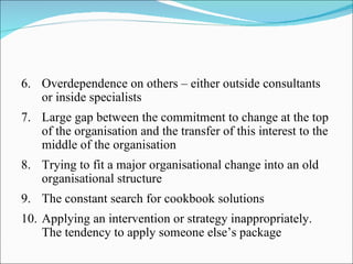 6. Overdependence on others – either outside consultants
   or inside specialists
7. Large gap between the commitment to change at the top
   of the organisation and the transfer of this interest to the
   middle of the organisation
8. Trying to fit a major organisational change into an old
   organisational structure
9. The constant search for cookbook solutions
10. Applying an intervention or strategy inappropriately.
    The tendency to apply someone else’s package
 