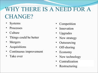WHY THERE IS A NEED FOR A
CHANGE?
• Systems                  •   Competition
• Processes                •   Innovation
• Culture                  •   Upgrades
• Things could be better   •   New strategy
• Mergers                  •   Outsourcing
• Acquisitions             •   Off-shoring
• Continuous improvement   •   Economy
• Take over                •   New technology
                           •   Centralization
                           •   Restructuring
 