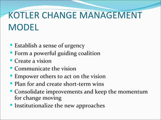 KOTLER CHANGE MANAGEMENT
MODEL
 Establish a sense of urgency
 Form a powerful guiding coalition
 Create a vision
 Communicate the vision
 Empower others to act on the vision
 Plan for and create short-term wins
 Consolidate improvements and keep the momentum
  for change moving
 Institutionalize the new approaches
 
