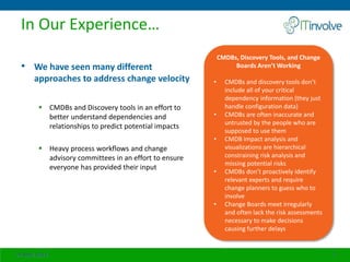 In Our Experience…
• We have seen many different
approaches to address change velocity
 CMDBs and Discovery tools in an effort to
better understand dependencies and
relationships to predict potential impacts
 Heavy process workflows and change
advisory committees in an effort to ensure
everyone has provided their input
24 April 2014 7
CMDBs, Discovery Tools, and Change
Boards Aren’t Working
• CMDBs and discovery tools don’t
include all of your critical
dependency information (they just
handle configuration data)
• CMDBs are often inaccurate and
untrusted by the people who are
supposed to use them
• CMDB impact analysis and
visualizations are hierarchical
constraining risk analysis and
missing potential risks
• CMDBs don’t proactively identify
relevant experts and require
change planners to guess who to
involve
• Change Boards meet irregularly
and often lack the risk assessments
necessary to make decisions
causing further delays
 