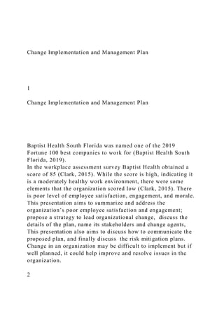 Change Implementation and Management Plan
1
Change Implementation and Management Plan
Baptist Health South Florida was named one of the 2019
Fortune 100 best companies to work for (Baptist Health South
Florida, 2019).
In the workplace assessment survey Baptist Health obtained a
score of 85 (Clark, 2015). While the score is high, indicating it
is a moderately healthy work environment, there were some
elements that the organization scored low (Clark, 2015). There
is poor level of employee satisfaction, engagement, and morale.
This presentation aims to summarize and address the
organization’s poor employee satisfaction and engagement;
propose a strategy to lead organizational change, discuss the
details of the plan, name its stakeholders and change agents,
This presentation also aims to discuss how to communicate the
proposed plan, and finally discuss the risk mitigation plans.
Change in an organization may be difficult to implement but if
well planned, it could help improve and resolve issues in the
organization.
2
 