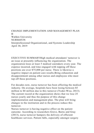 CHANGE IMPLEMENTATION AND MANAGEMENT PLAN
H
Walden University
NURS6053N
Interprofessional Organizational, and Systems Leadership
April 30, 2019
EXECUTIVE SUMMARYHigh medical attendants' turnover is
an issue at presently influencing the organization. The
organization loses at least 5 medical caretakers every year. The
expense incurred, and time engaged with topping off these
positions are over $75,000 per nurse. There is likewise a
negative impact on patient care results.Bring exhaustion and
disappointment among other nurses and employees who must
top off these positions.
For decades now, nurse turnover has been affecting the medical
industry. On average, hospitals have been losing between $5
million to $8 million due to this turnover (Yoder-Wise, 2013).
The current record at the organization shows that we lose 25
nurses yearly and thus the purpose of this change
implementation and management plan. The plan will bring
changes to the institution and in the process reduce this
turnover.
Nurses turnover is having negative effect on the patient
outcome. According to researchers Grove, Burns and Gray
(2013), nurse turnover hampers the delivery of efficient
healthcare services. Patient falls, especially amongst surgery
 
