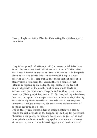 Change Implementation Plan for Combating Hospital-Acquired
Infections
Hospital-acquired infections, (HAIs) or nosocomial infections
or health-care associated infections, are those infections that are
contracted because of toxins or infections that exist in hospitals.
Since one in ten people who are admitted in hospitals will
contract as HAI, it is imperative that these institutions put in
place various strategies that ensure that the cases of such
infections happening are reduced, especially in the face of
potential growth in the numbers of patients with HAIs as
medical care becomes more complex and antibiotic resistance
increases (Monegro, & Regunath, 2017). Hospital organizations,
then, need to apportion adequate resources even as they identify
and secure buy in from various stakeholders so that they can
implement changes necessary for there to be reduced cases of
hospital-acquired infections.
One of the critical stakeholders in implementing the plan to
reduce the risk of HAIs in the hospital is the hospital personnel.
Physicians, surgeons, nurses, and technical and janitorial staff
in hospitals would need to be engaged so that they were aware
of the need to maintain both hand hygiene and environmental
 