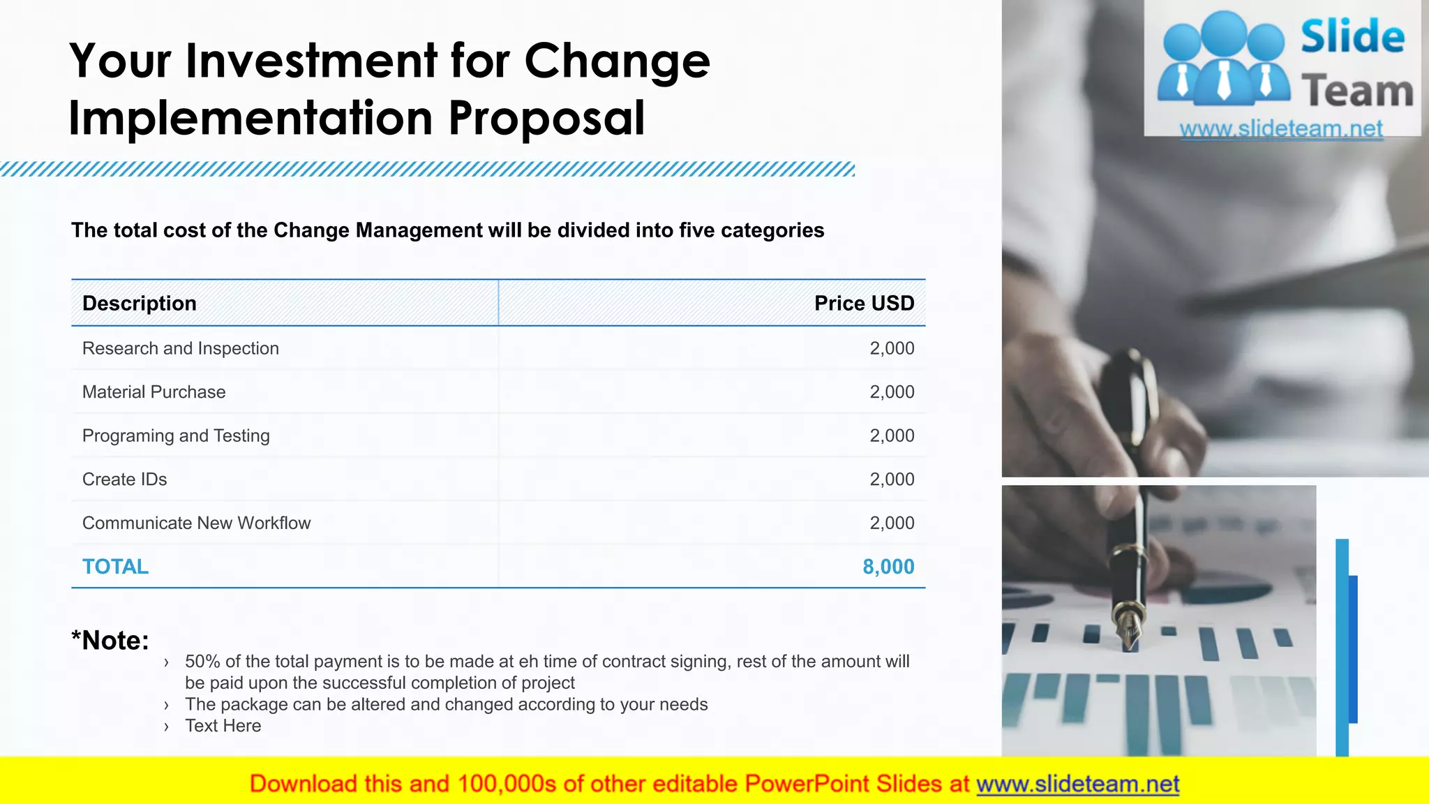 Your Investment for Change
Implementation Proposal
10
Description Price USD
Research and Inspection 2,000
Material Purchase 2,000
Programing and Testing 2,000
Create IDs 2,000
Communicate New Workflow 2,000
TOTAL 8,000
The total cost of the Change Management will be divided into five categories
› 50% of the total payment is to be made at eh time of contract signing, rest of the amount will
be paid upon the successful completion of project
› The package can be altered and changed according to your needs
› Text Here
*Note:
10
This slide is 100% editable. Adapt it to your needs and capture your audience's attention.
 