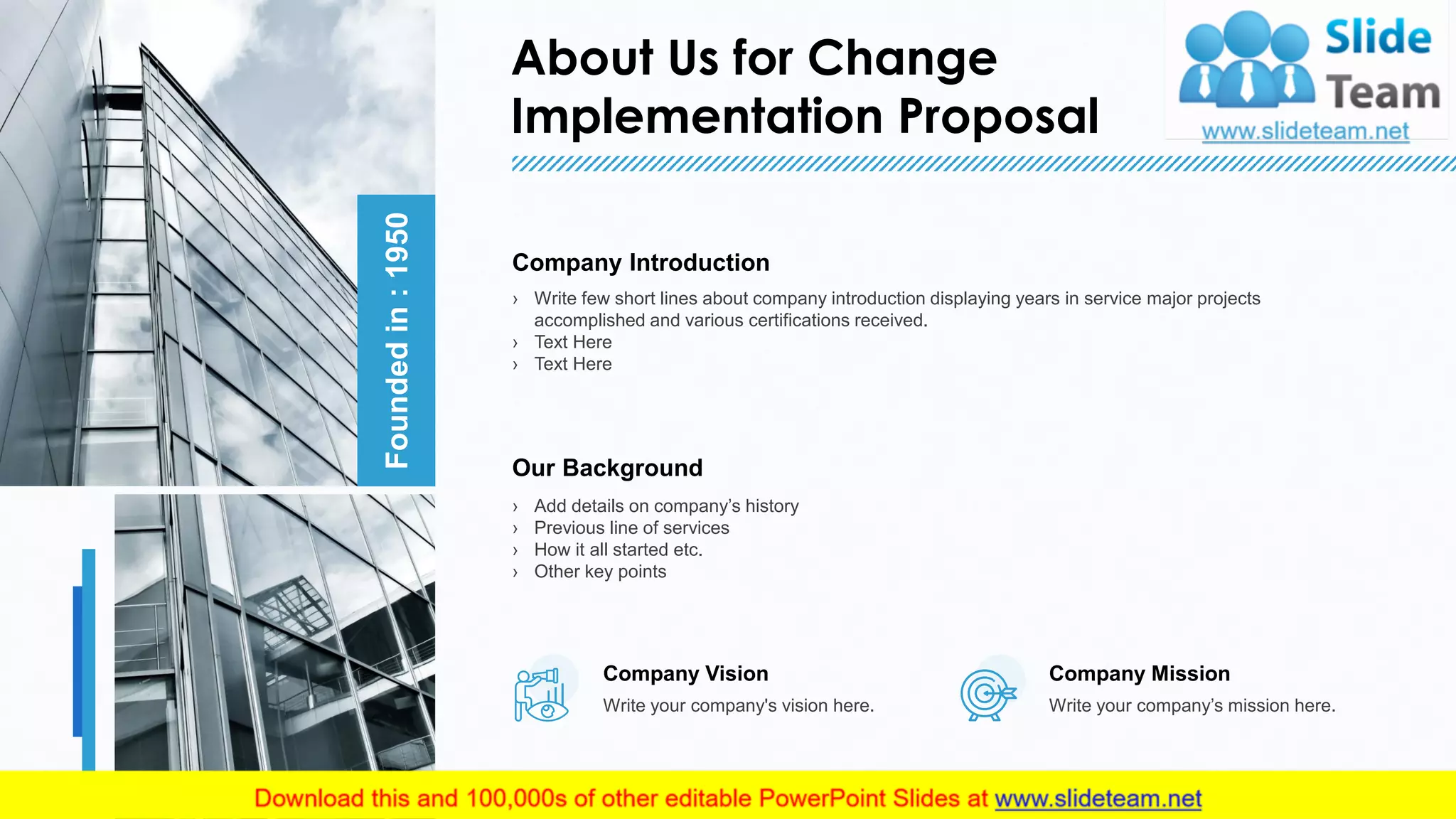 About Us for Change
Implementation Proposal
11
This slide is 100% editable. Adapt it to your needs and capture your audience's attention.
Foundedin:1950
Company Introduction
› Write few short lines about company introduction displaying years in service major projects
accomplished and various certifications received.
› Text Here
› Text Here
Our Background
› Add details on company’s history
› Previous line of services
› How it all started etc.
› Other key points
Company Mission
Write your company’s mission here.
Company Vision
Write your company's vision here.
 