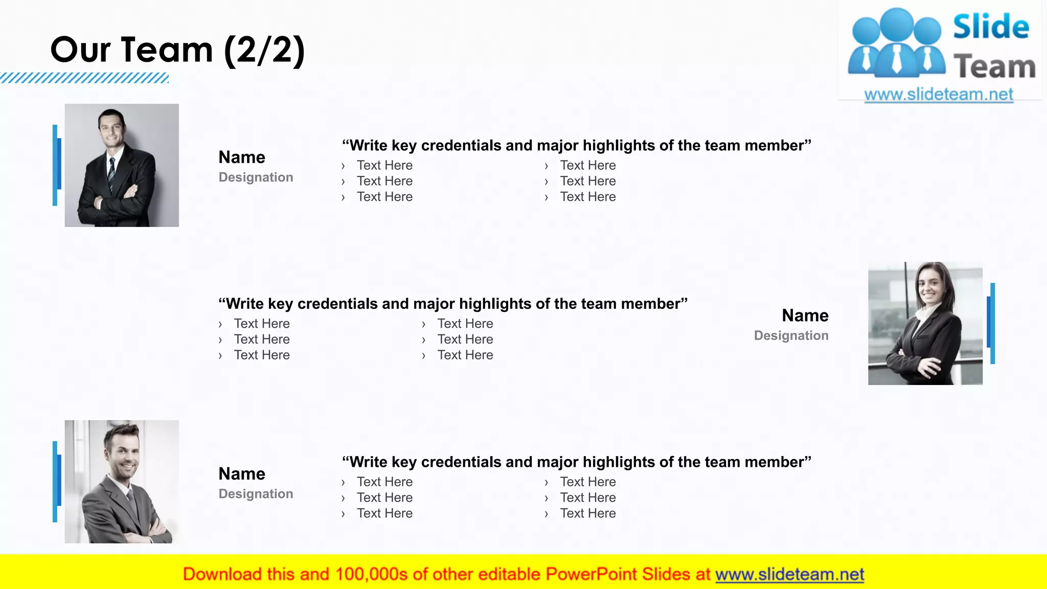 Our Team (2/2)
14
“Write key credentials and major highlights of the team member”
› Text Here
› Text Here
› Text Here
› Text Here
› Text Here
› Text Here
Name
Designation
“Write key credentials and major highlights of the team member”
› Text Here
› Text Here
› Text Here
› Text Here
› Text Here
› Text Here
Name
Designation
“Write key credentials and major highlights of the team member”
› Text Here
› Text Here
› Text Here
› Text Here
› Text Here
› Text Here
Name
Designation
This slide is 100% editable. Adapt it to your needs and capture your audience's attention.
 