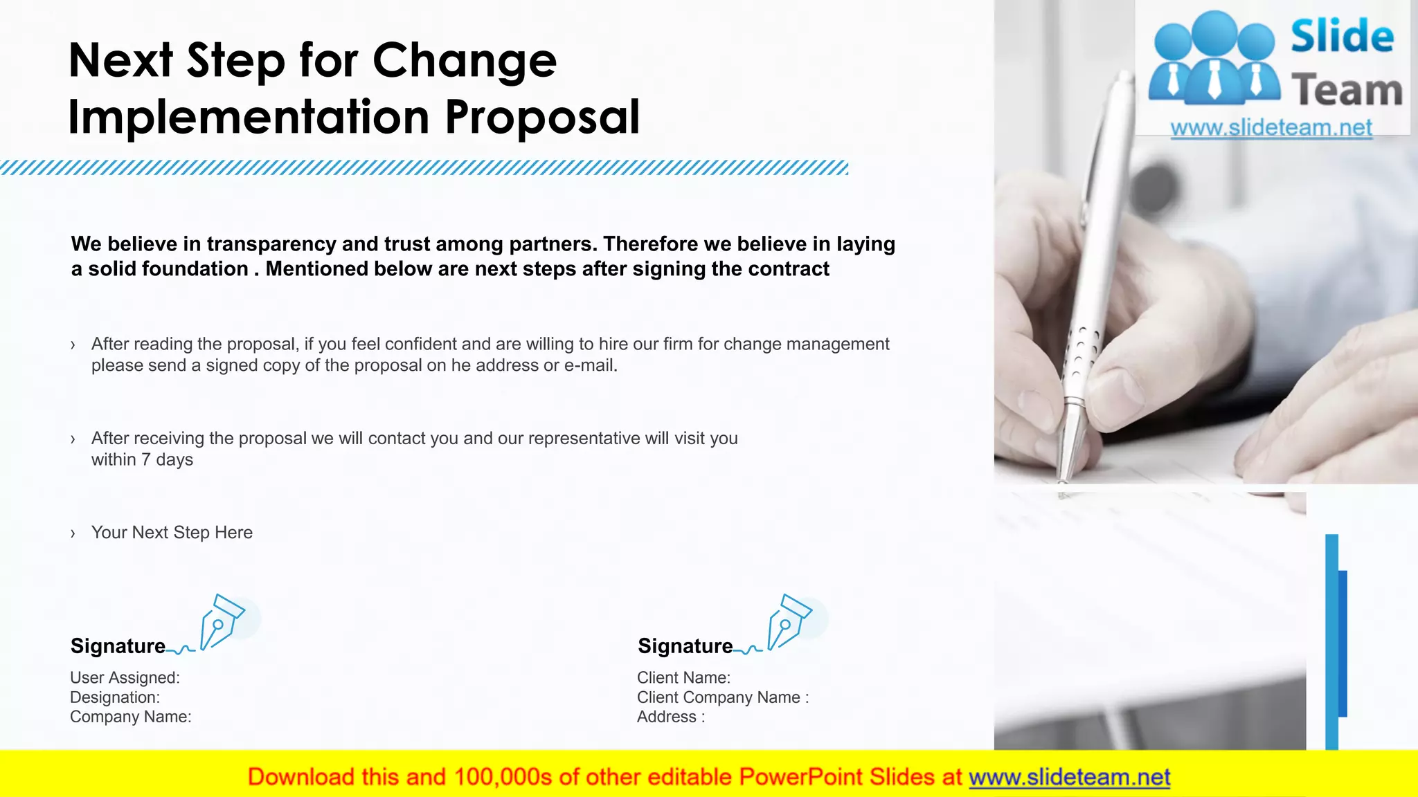 Next Step for Change
Implementation Proposal
16
We believe in transparency and trust among partners. Therefore we believe in laying
a solid foundation . Mentioned below are next steps after signing the contract
› After reading the proposal, if you feel confident and are willing to hire our firm for change management
please send a signed copy of the proposal on he address or e-mail.
› After receiving the proposal we will contact you and our representative will visit you
within 7 days
› Your Next Step Here
Signature
User Assigned:
Designation:
Company Name:
Signature
Client Name:
Client Company Name :
Address :
16
This slide is 100% editable. Adapt it to your needs and capture your audience's attention.
 