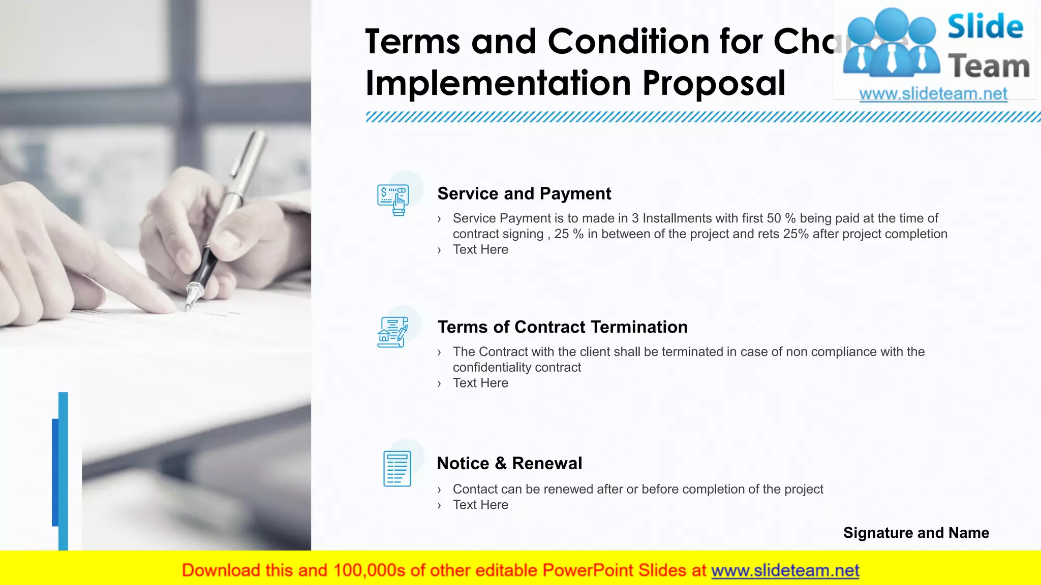 Terms and Condition for Change
Implementation Proposal
17
Service and Payment
› Service Payment is to made in 3 Installments with first 50 % being paid at the time of
contract signing , 25 % in between of the project and rets 25% after project completion
› Text Here
Terms of Contract Termination
› The Contract with the client shall be terminated in case of non compliance with the
confidentiality contract
› Text Here
Notice & Renewal
› Contact can be renewed after or before completion of the project
› Text Here
Signature and Name
17
 