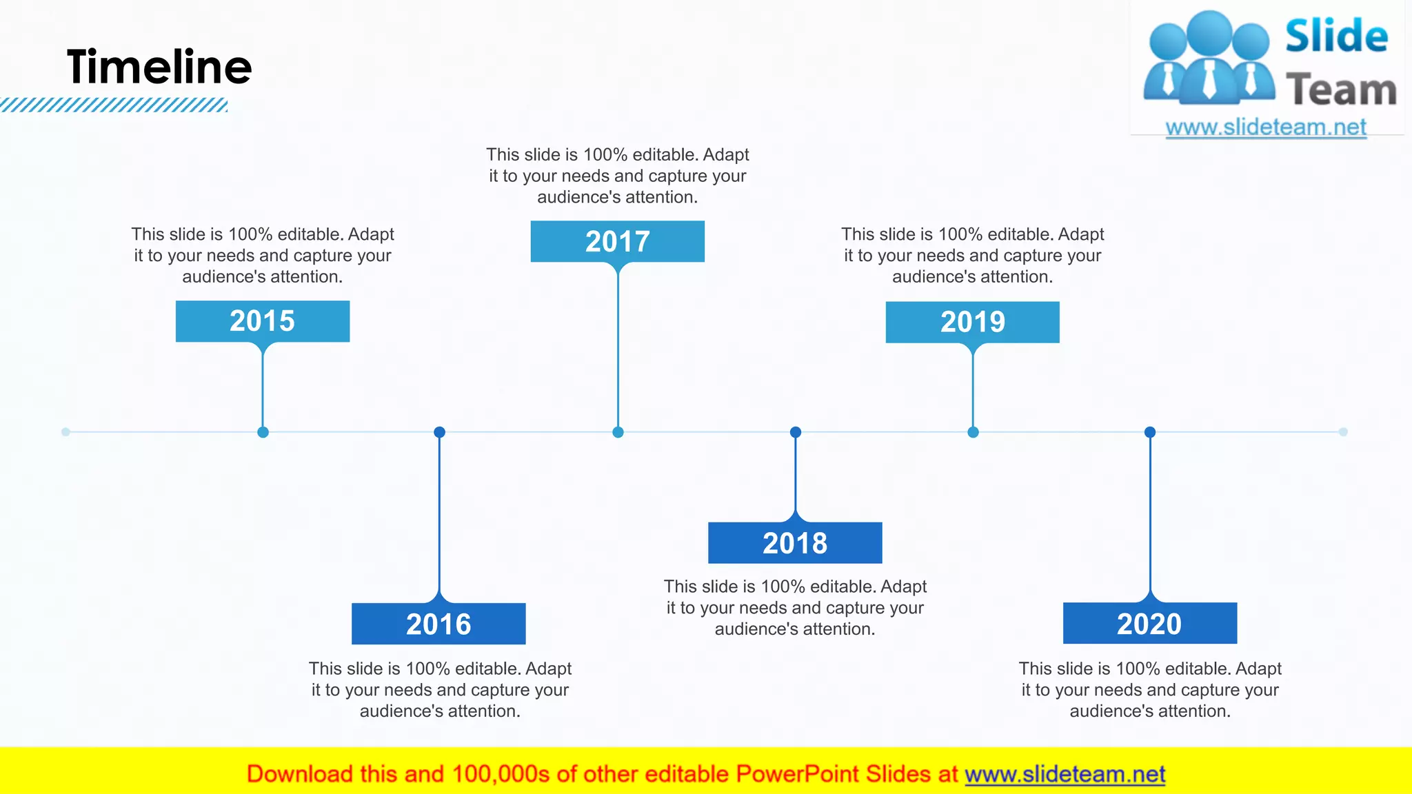 Timeline
21
2015
This slide is 100% editable. Adapt
it to your needs and capture your
audience's attention.
2017
This slide is 100% editable. Adapt
it to your needs and capture your
audience's attention.
2019
This slide is 100% editable. Adapt
it to your needs and capture your
audience's attention.
2016
This slide is 100% editable. Adapt
it to your needs and capture your
audience's attention.
2020
This slide is 100% editable. Adapt
it to your needs and capture your
audience's attention.
2018
This slide is 100% editable. Adapt
it to your needs and capture your
audience's attention.
 