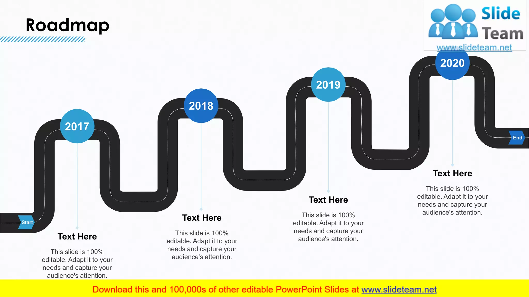 Roadmap
22
Start
End
This slide is 100%
editable. Adapt it to your
needs and capture your
audience's attention.
Text Here
2017
This slide is 100%
editable. Adapt it to your
needs and capture your
audience's attention.
Text Here
2018
This slide is 100%
editable. Adapt it to your
needs and capture your
audience's attention.
Text Here
2019
This slide is 100%
editable. Adapt it to your
needs and capture your
audience's attention.
Text Here
2020
 