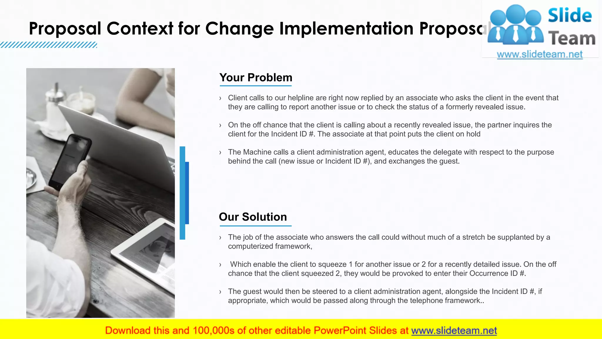 Proposal Context for Change Implementation Proposal
4
› Client calls to our helpline are right now replied by an associate who asks the client in the event that
they are calling to report another issue or to check the status of a formerly revealed issue.
› On the off chance that the client is calling about a recently revealed issue, the partner inquires the
client for the Incident ID #. The associate at that point puts the client on hold
› The Machine calls a client administration agent, educates the delegate with respect to the purpose
behind the call (new issue or Incident ID #), and exchanges the guest.
Your Problem
› The job of the associate who answers the call could without much of a stretch be supplanted by a
computerized framework,
› Which enable the client to squeeze 1 for another issue or 2 for a recently detailed issue. On the off
chance that the client squeezed 2, they would be provoked to enter their Occurrence ID #.
› The guest would then be steered to a client administration agent, alongside the Incident ID #, if
appropriate, which would be passed along through the telephone framework..
Our Solution
This slide is 100% editable. Adapt it to your needs and capture your audience's attention.
 