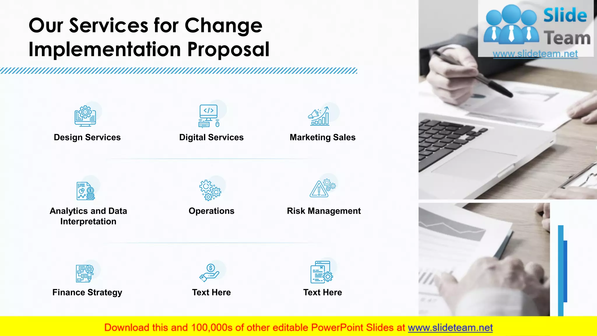 Our Services for Change
Implementation Proposal
5
Design Services Digital Services Marketing Sales
Analytics and Data
Interpretation
Operations Risk Management
Finance Strategy Text Here Text Here
5
This slide is 100% editable. Adapt it to your needs and capture your audience's attention.
 