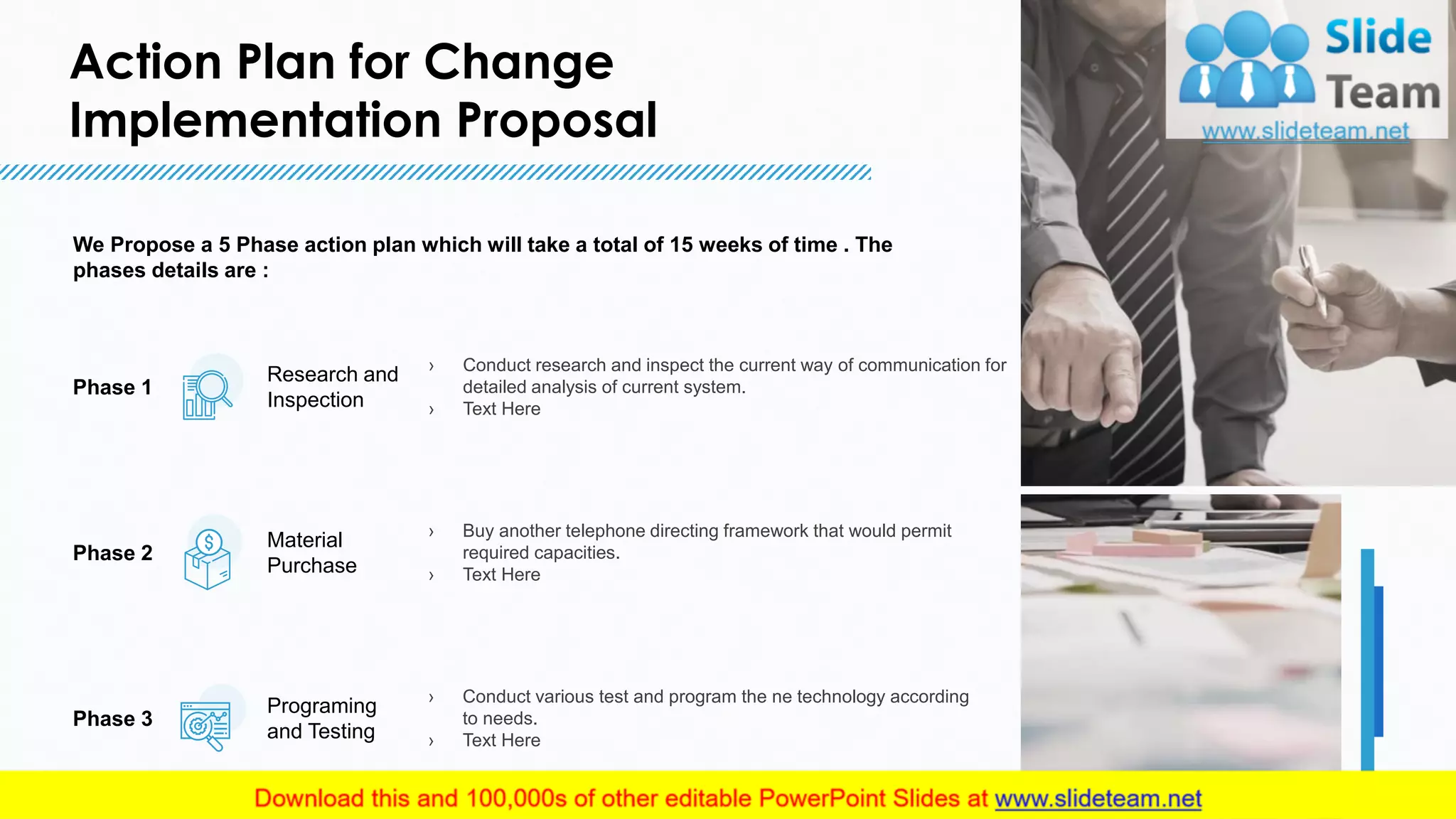 Action Plan for Change
Implementation Proposal
6
We Propose a 5 Phase action plan which will take a total of 15 weeks of time . The
phases details are :
Phase 2
Material
Purchase
› Buy another telephone directing framework that would permit
required capacities.
› Text Here
Phase 3
Programing
and Testing
› Conduct various test and program the ne technology according
to needs.
› Text Here
Phase 1
› Conduct research and inspect the current way of communication for
detailed analysis of current system.
› Text Here
Research and
Inspection
This slide is 100% editable. Adapt it to your needs and capture your audience's attention.
 