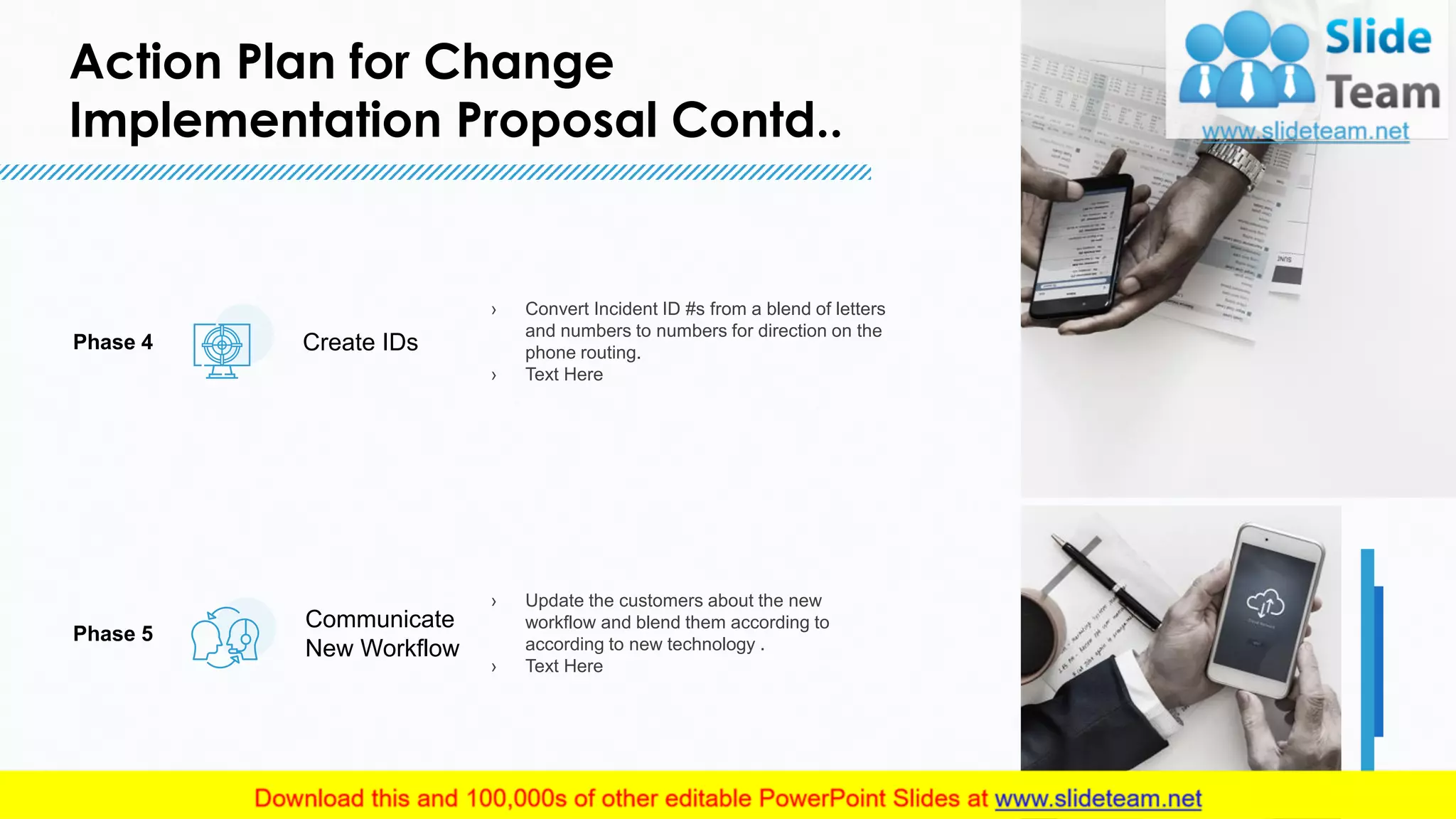 Action Plan for Change
Implementation Proposal Contd..
7
› Convert Incident ID #s from a blend of letters
and numbers to numbers for direction on the
phone routing.
› Text Here
Create IDsPhase 4
Communicate
New Workflow
› Update the customers about the new
workflow and blend them according to
according to new technology .
› Text Here
Phase 5
7
This slide is 100% editable. Adapt it to your needs and capture your audience's attention.
 