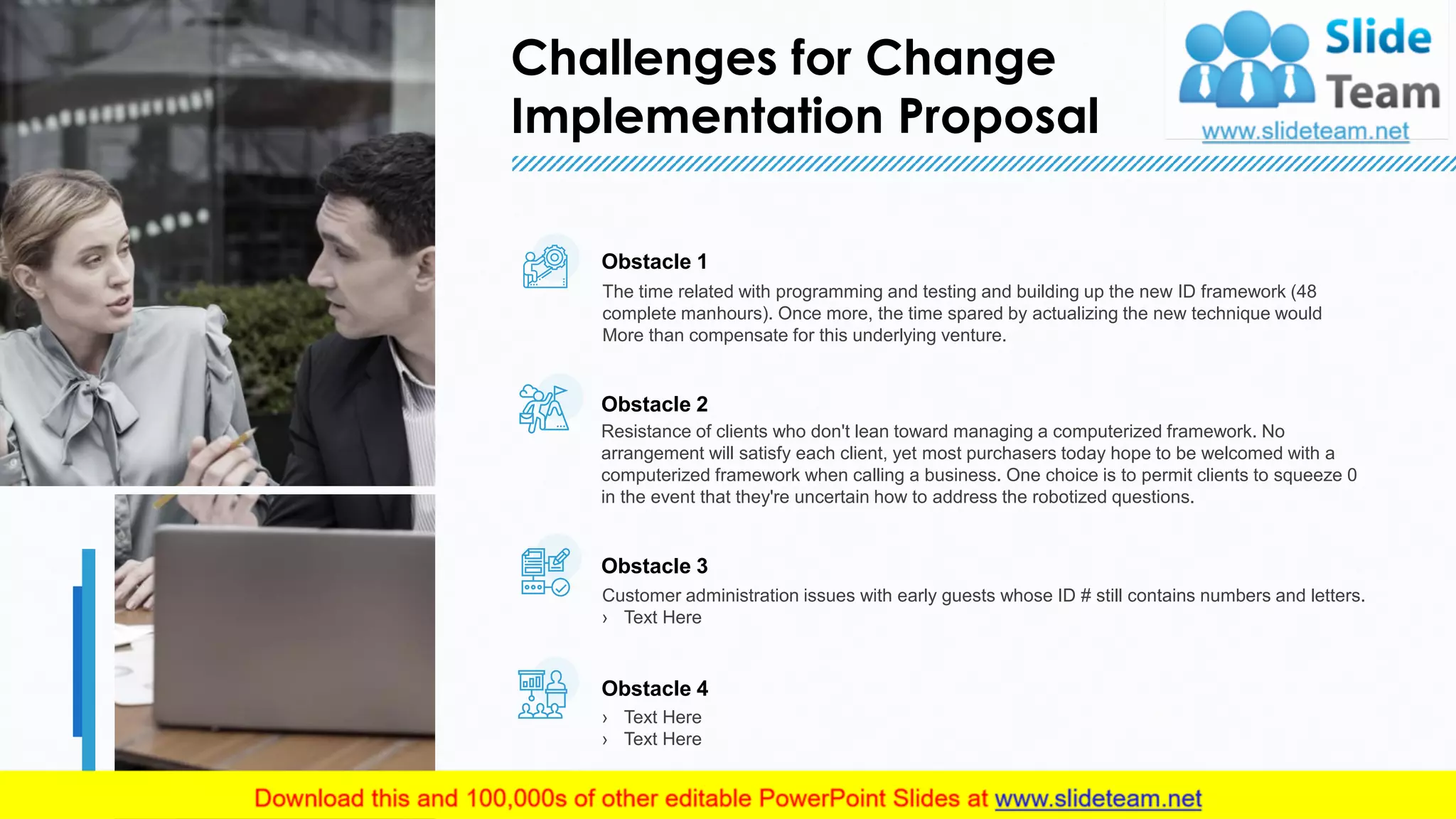 Challenges for Change
Implementation Proposal
9
Obstacle 1
The time related with programming and testing and building up the new ID framework (48
complete manhours). Once more, the time spared by actualizing the new technique would
More than compensate for this underlying venture.
Obstacle 2
Resistance of clients who don't lean toward managing a computerized framework. No
arrangement will satisfy each client, yet most purchasers today hope to be welcomed with a
computerized framework when calling a business. One choice is to permit clients to squeeze 0
in the event that they're uncertain how to address the robotized questions.
Obstacle 3
Customer administration issues with early guests whose ID # still contains numbers and letters.
› Text Here
Obstacle 4
› Text Here
› Text Here
This slide is 100% editable. Adapt it to your needs and capture your audience's attention.
 