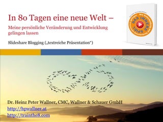 www.trainthe8.com
In 8o Tagen eine neue Welt –
Meine persönliche Veränderung und Entwicklung
gelingen lassen
Slideshare Blogging („textreiche Präsentation“)
Dr. Heinz Peter Wallner, CMC, Wallner & Schauer GmbH
http://hpwallner.at
http://trainthe8.com
 