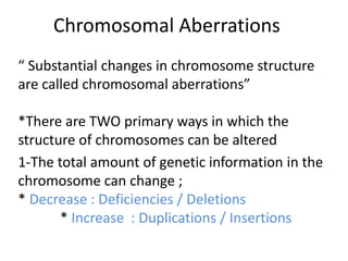 Chromosomal Aberrations
“ Substantial changes in chromosome structure
are called chromosomal aberrations”
*There are TWO primary ways in which the
structure of chromosomes can be altered
1-The total amount of genetic information in the
chromosome can change ;
* Decrease : Deficiencies / Deletions
* Increase : Duplications / Insertions
 