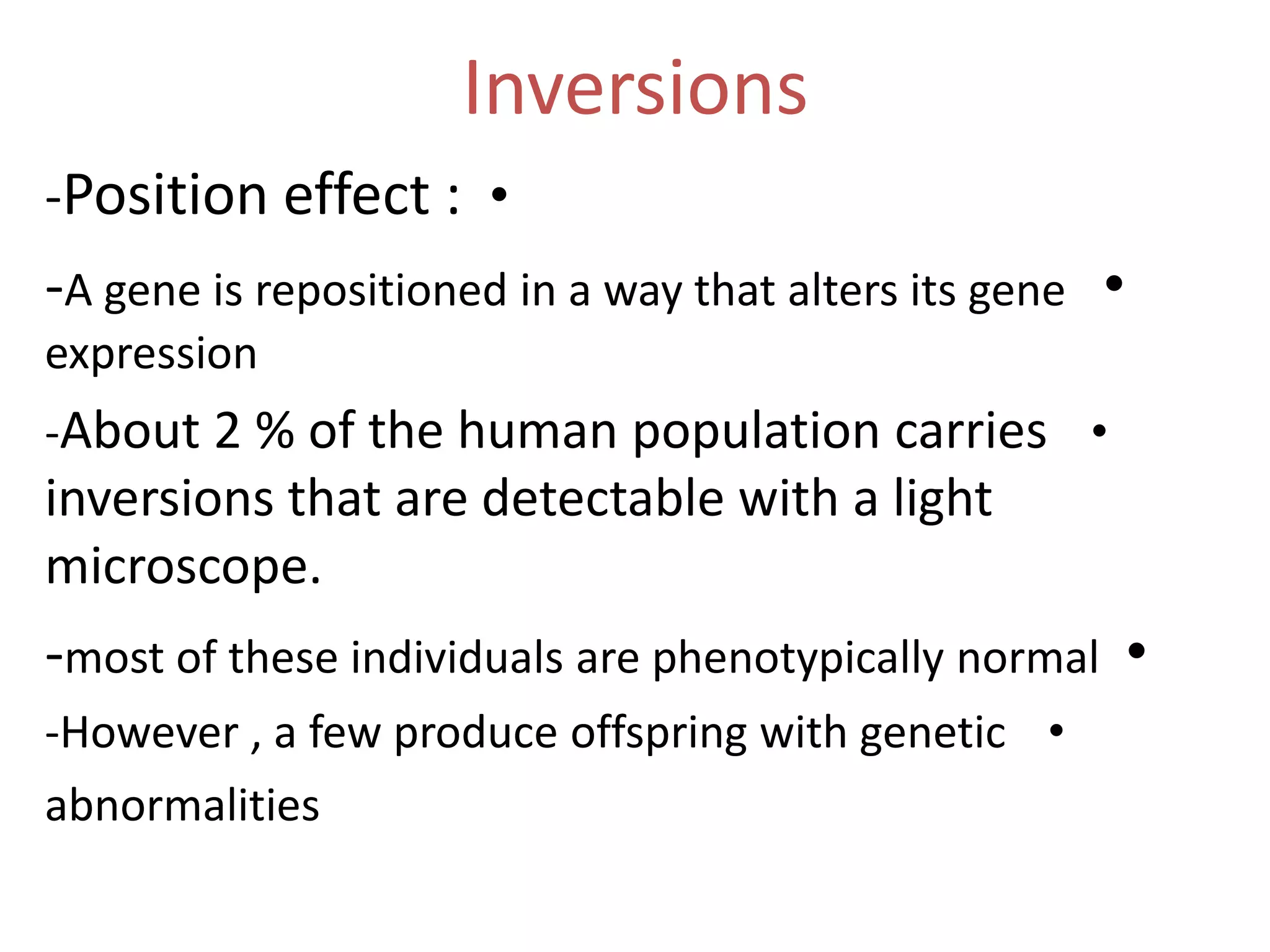 Inversions
-Position effect : •

-A gene is repositioned in a way that alters its gene •
expression
-About 2 % of the human population carries •

inversions that are detectable with a light
microscope.

-most of these individuals are phenotypically normal •
-However , a few produce offspring with genetic •
abnormalities

 
