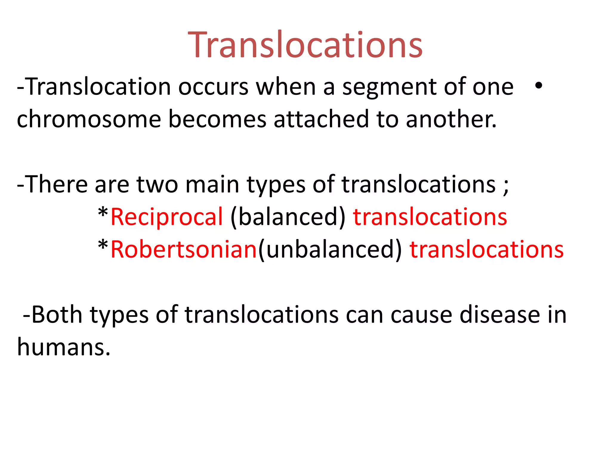 Translocations
-Translocation occurs when a segment of one •
chromosome becomes attached to another.
-There are two main types of translocations ;
*Reciprocal (balanced) translocations
*Robertsonian(unbalanced) translocations
-Both types of translocations can cause disease in
humans.

 