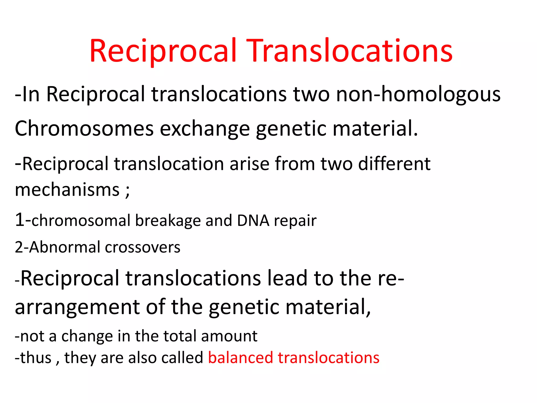 Reciprocal Translocations
-In Reciprocal translocations two non-homologous
Chromosomes exchange genetic material.
-Reciprocal translocation arise from two different
mechanisms ;
1-chromosomal breakage and DNA repair
2-Abnormal crossovers
-Reciprocal translocations

lead to the rearrangement of the genetic material,
-not a change in the total amount
-thus , they are also called balanced translocations

 