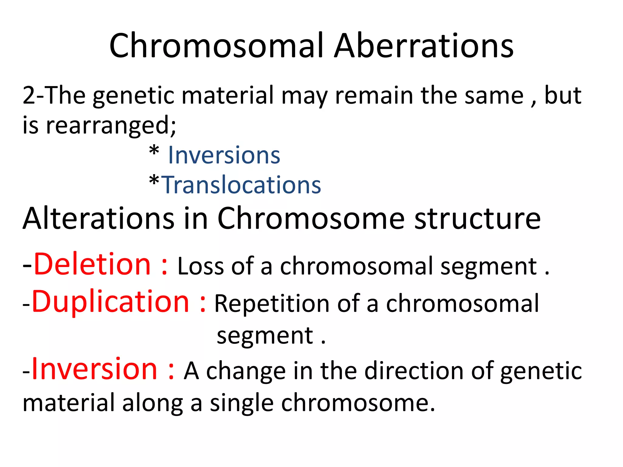 Chromosomal Aberrations
2-The genetic material may remain the same , but
is rearranged;
* Inversions
*Translocations

Alterations in Chromosome structure
-Deletion : Loss of a chromosomal segment .
-Duplication : Repetition of a chromosomal
segment .
-Inversion : A change in the direction of genetic
material along a single chromosome.

 