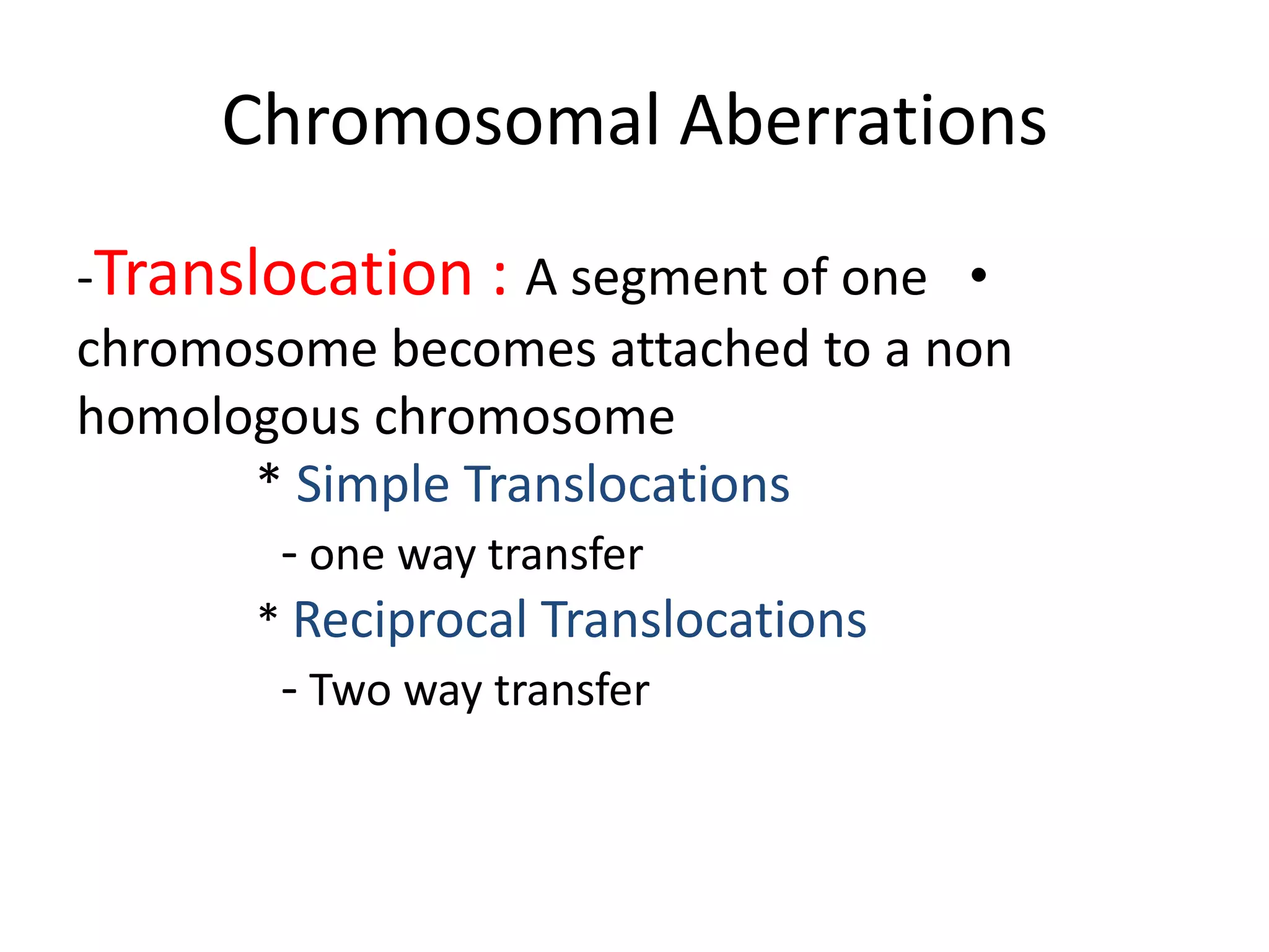 Chromosomal Aberrations
-Translocation : A segment of one •
chromosome becomes attached to a non
homologous chromosome
* Simple Translocations
- one way transfer
* Reciprocal Translocations
- Two way transfer

 
