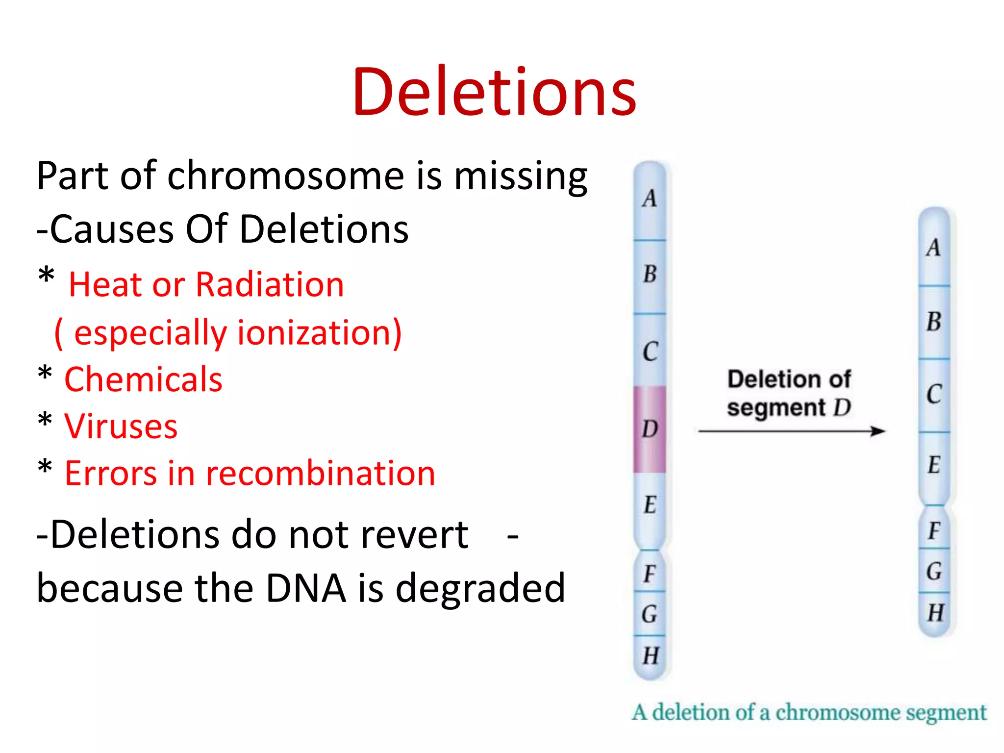 Deletions
Part of chromosome is missing
-Causes Of Deletions
* Heat or Radiation
( especially ionization)
* Chemicals
* Viruses
* Errors in recombination

-Deletions do not revert because the DNA is degraded

-

 