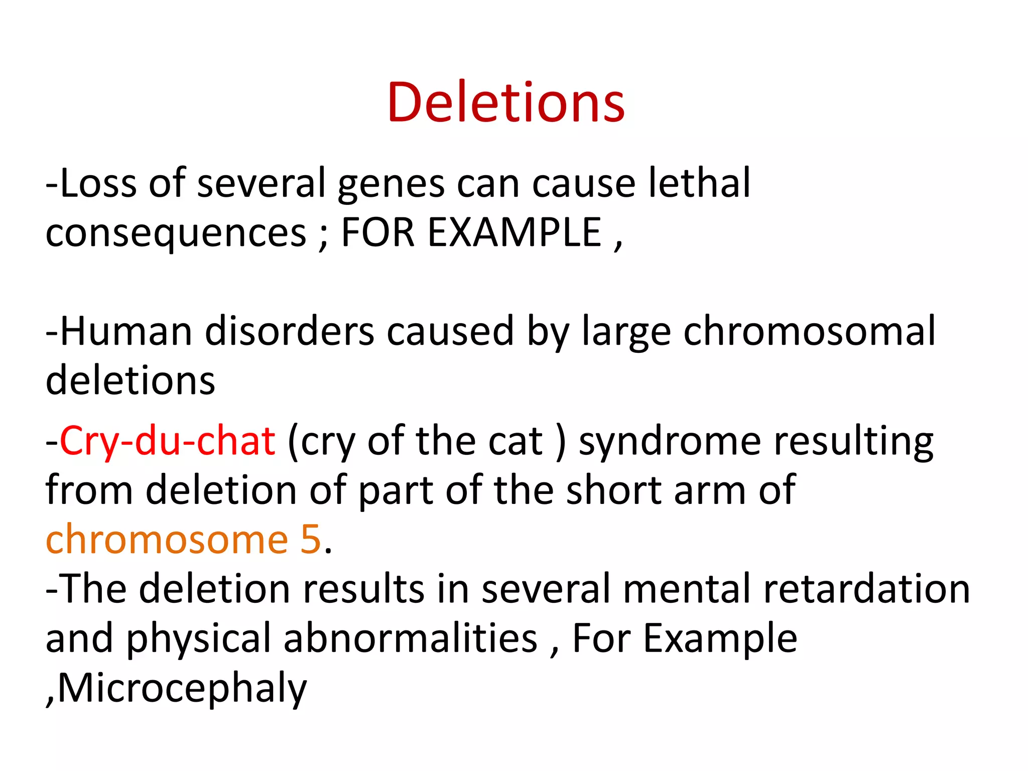 Deletions
-Loss of several genes can cause lethal
consequences ; FOR EXAMPLE ,
-Human disorders caused by large chromosomal
deletions
-Cry-du-chat (cry of the cat ) syndrome resulting
from deletion of part of the short arm of
chromosome 5.
-The deletion results in several mental retardation
and physical abnormalities , For Example
,Microcephaly

 
