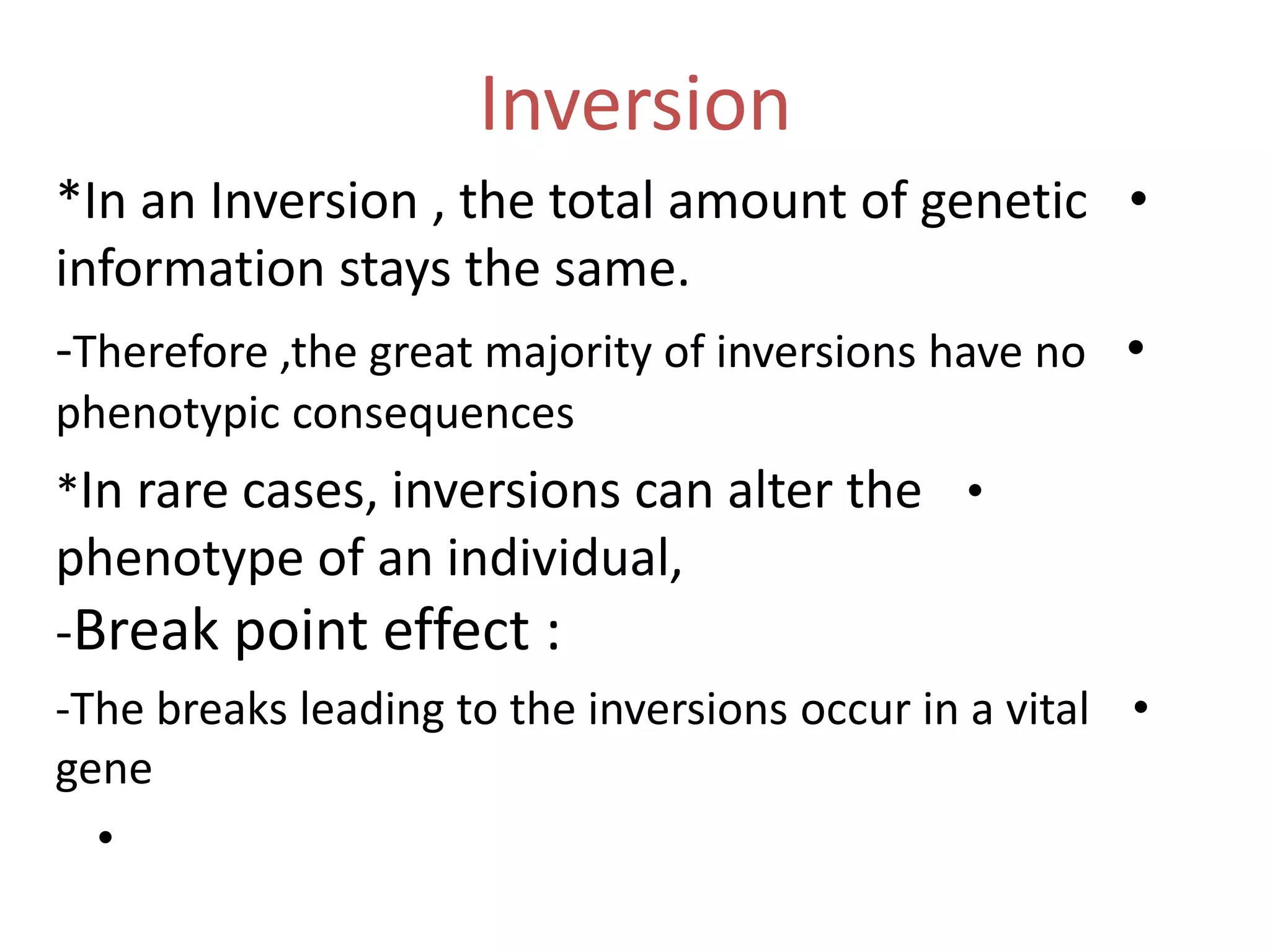 Inversion
*In an Inversion , the total amount of genetic •
information stays the same.
-Therefore ,the great majority of inversions have no •
phenotypic consequences
*In rare cases, inversions can alter the •

phenotype of an individual,
-Break point effect :
-The breaks leading to the inversions occur in a vital •
gene
•

 