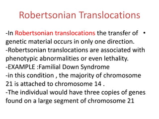 Robertsonian Translocations
-In Robertsonian translocations the transfer of •
genetic material occurs in only one direction.
-Robertsonian translocations are associated with
phenotypic abnormalities or even lethality.
-EXAMPLE :Familial Down Syndrome
-in this condition , the majority of chromosome
21 is attached to chromosome 14 .
-The individual would have three copies of genes
found on a large segment of chromosome 21

 