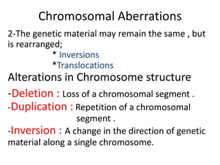 Chromosomal Aberrations
2-The genetic material may remain the same , but
is rearranged;
* Inversions
*Translocations

Alterations in Chromosome structure
-Deletion : Loss of a chromosomal segment .
-Duplication : Repetition of a chromosomal
segment .
-Inversion : A change in the direction of genetic
material along a single chromosome.

 