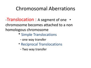 Chromosomal Aberrations
-Translocation : A segment of one •
chromosome becomes attached to a non
homologous chromosome
* Simple Translocations
- one way transfer
* Reciprocal Translocations
- Two way transfer

 