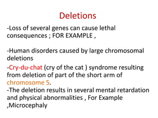 Deletions
-Loss of several genes can cause lethal
consequences ; FOR EXAMPLE ,
-Human disorders caused by large chromosomal
deletions
-Cry-du-chat (cry of the cat ) syndrome resulting
from deletion of part of the short arm of
chromosome 5.
-The deletion results in several mental retardation
and physical abnormalities , For Example
,Microcephaly

 