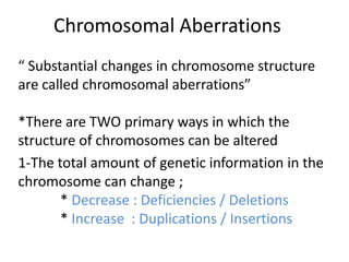 Chromosomal Aberrations
“ Substantial changes in chromosome structure
are called chromosomal aberrations”
*There are TWO primary ways in which the
structure of chromosomes can be altered
1-The total amount of genetic information in the
chromosome can change ;
* Decrease : Deficiencies / Deletions
* Increase : Duplications / Insertions

 