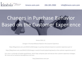 Kinesis CEM, LLC
Changes in Purchase Behavior Based on the Customer Experience
https://blog.kinesis-cem.com/2014/11/20/changes-in-purchase-behavior-based-on-customer-experience-part-1/
https://blog.kinesis-cem.com/2014/11/24/changes-in-word-of-mouth-advertising-based-on-the-customer-experience-part-2/
Eric Larse is co-founder of Seattle-based Kinesis, which helps companies plan and execute their customer experience strategies.
Mr. Larse can be reached at elarse@kinesis-cem.com.
http://www.kinesis-cem.com
kinesis-cem.com 206.285.2900 info@kinesis-cem.com
Changes in Purchase Behavior
Based on the Customer Experience
 
