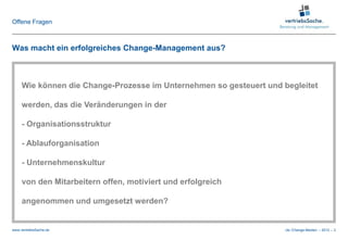 Offene Fragen



Was macht ein erfolgreiches Change-Management aus?



     Wie können die Change-Prozesse im Unternehmen so gesteuert und begleitet

     werden, das die Veränderungen in der

     - Organisationsstruktur

     - Ablauforganisation

     - Unternehmenskultur

     von den Mitarbeitern offen, motiviert und erfolgreich

     angenommen und umgesetzt werden?


www.vertriebsSache.de                                                cle /Change-Medien – 2012 – 3
 