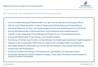 Mögliche positive Auswirkungen auf Ihre Verkaufsprozesse




Ein wertvoller Gesamteinblick in Ihre Verkaufsstruktur


   •     Von der Einzelvermarktung der Medien-Kanäle hin zur gemeinsamen operativen Ausrichtung der Marke
   •     Optimierung der Ablauforganisation im Verkauf: Steigerung der Standardisierung und Automatisierung
   •     Wachsende Bedeutung von Team- und Projektmanagement durch neue Verkaufsprogramme und Produkte
   •     Nutzung aller Medienkanäle für Werbemaßnahmen durch transparente Kommunikationsplanung
   •     Integration in den verlagsweiten Content-Management-Prozess hin zum Content-Marketing-Prozess
   •     Nutzung aller Medienkanäle für das Vertriebs- und Inserentenmarketing
   •     Entwicklung und Vertrieb neuer Produkte und Dienstleitungen durch abteilungsübergreifendes Projektmanagement
   •     Integration in den IT-gesteuerten CRM-Prozess zur abgestimmten und zielgerichteten Kundenakquise
   •     Mehrmaliges Publizieren redaktioneller (pot.) Kunden-Berichterstattung in unterschiedliche Medienkanäle
   •     Kundennutzen statt Produktdenken
   •     Einbettung der Medienvermarktung in einen dynamischen, ganzheitlichen und integrierten Prozess
   •     Schnittstellen-Management zwischen Redaktion, Anzeigen, Online, Mobil, Herstellung, Produktmanagement,
         Vertrieb und externen Dienstleitern



www.vertriebsSache.de                                                                                     cle /Change-Medien – 2012 – 5
 