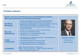 Profil



 Christian Lettmann

    Berater und Trainer Vertriebssteuerung und Vertriebskommunikation,
    B2B Vertriebsmarketing und Vertriebsunterstützung
                         21 Jahre Führungserfahrung im Vertrieb als Geschäftsführer,
                          Bereichsleiter Vertrieb, Vertriebsleiter und Sales Director
    Beruflicher          Langjährige Vertriebstätigkeit in den Bereichen Medienvermarktung,
    Werdegang             B2B Kommunikationsberatung und Handelsmarketing
                         4 Jahre Erfahrung als interner Projektberater und Coach in der
                          Vertriebsorganisation
                         Ausbildung zum Kaufmann im Groß- und Außenhandel
    Aus- und             Studium zum Handelsfachwirt (IHK)
    Weiterbildung        Weiterbildung zum Online-Marketing-Manager
                         Ausbildung zum Change Manager
                         Vertriebsberatung, insbesondere operative Vertriebsorganisation      Christian Lettmann
                          und Vertriebskommunikation
    Projekt-             Schnittstellenmanagement Vertriebsprozesse
                                                                                                 Projektsprachen:
    schwerpunkte         Change-Management/Interims-Management                                  Deutsch, Englisch
                         Vertriebsmitarbeiter-Coaching und Moderation

                        85652 Pliening bei München – Geltoweg 3a
    Kontaktdaten        Telefon: +49 (8121) 88 80 285 Telefax: +49 (8121) 88 80 284
                        E-Mail: lettmann@vertriebssache.de

www.vertriebsSache.de                                                                                 cle /Change-Medien – 2012 – 6
 