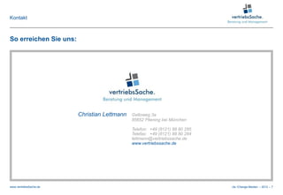 Kontakt



So erreichen Sie uns:




                        Christian Lettmann   Geltoweg 3a
                                             85652 Pliening bei München

                                             Telefon: +49 (8121) 88 80 285
                                             Telefax: +49 (8121) 88 80 284
                                             lettmann@vertriebssache.de
                                             www.vertriebssache.de




www.vertriebsSache.de                                                        cle /Change-Medien – 2012 – 7
 