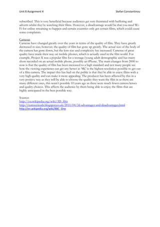Unit 8 Assignment 4 Stefan Constantinou
subscribed. This is very beneficial because audiences get very frustrated with buffering and
adverts whilst they’re watching their films. However, a disadvantage would be that you need Wi-
Fi for online streaming to happen and certain countries only get certain films, which could cause
some complaints.
Cameras
Cameras have changed greatly over the years in terms of the quality of film. They have greatly
decreased in size; however, the quality of film has gone up greatly. The actual size of the body of
the camera has gone down, but the lens size and complexity has increased. Cameras of great
quality have made their way on mobile phones, which is actually used in the film world. For
example, Project X was a popular film for a teenage/young adult demographic and has many
shots recorded on an actual mobile phone, possibly an iPhone. The main changes from 2000 to
now is that the quality of film has been increased to a high standard and not many people see
how the viewing experience can get any better as ‘8K’ is the highest resolution possible to get out
of a film camera. The impact this has had on the public is that they’re able to enjoy films with a
very high quality and can make it more appealing. The producer has been affected by this in a
very positive way as they will be able to choose the quality they want the film in as there are
many different ones, this wasn’t possible 10 years ago as there were much fewer camera lenses
and quality choices. This affects the audience by them being able to enjoy the films that are
highly anticipated in the best possible way.
Sources
http://en.wikipedia.org/wiki/3D_film
http://tomsectionb.blogspot.co.uk/2011/04/3d-advantages-and-disadvantages.html
http://en.wikipedia.org/wiki/BBC_One
 