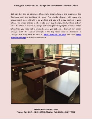 www.cubicleconcepts.com
Phone:- Tel: (866) 495-2966 FREE,Mobile:- Tel: (312) 219-2277 FREE
Change in Furniture can Change the Environment of your Office
Got bored of the old common office, make simple changes and experience the
freshness and the positivity of work. The simple changes will make the
environment more attractive for working and you will enjoy working in your
office. This simple change can be made easily buy changing the furniture and set
up of the office. If you are in Chicago and looking for changing the furniture of the
office then you need not to worry, because you got one of the best services in
Chicago itself. The Cubical Concepts is the top most furniture distributer in
Chicago and they have all kind of office furniture for sale and used office
furniture Chicago available in their stores.
 