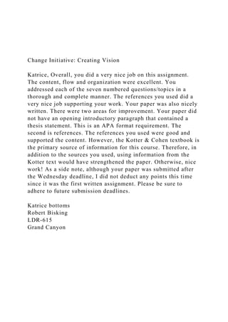 Change Initiative: Creating Vision
Katrice, Overall, you did a very nice job on this assignment.
The content, flow and organization were excellent. You
addressed each of the seven numbered questions/topics in a
thorough and complete manner. The references you used did a
very nice job supporting your work. Your paper was also nicely
written. There were two areas for improvement. Your paper did
not have an opening introductory paragraph that contained a
thesis statement. This is an APA format requirement. The
second is references. The references you used were good and
supported the content. However, the Kotter & Cohen textbook is
the primary source of information for this course. Therefore, in
addition to the sources you used, using information from the
Kotter text would have strengthened the paper. Otherwise, nice
work! As a side note, although your paper was submitted after
the Wednesday deadline, I did not deduct any points this time
since it was the first written assignment. Please be sure to
adhere to future submission deadlines.
Katrice bottoms
Robert Bisking
LDR-615
Grand Canyon
 