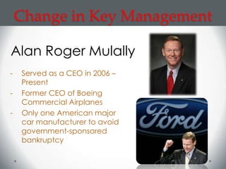 Change in Key Management

Alan Roger Mulally
-   Served as a CEO in 2006 –
    Present
-   Former CEO of Boeing
    Commercial Airplanes
-   Only one American major
    car manufacturer to avoid
    government-sponsored
    bankruptcy
 