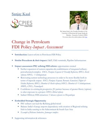 Sanjay Kaul
Change in Petroleum
FDI Policy-Impact Assessment
 Introduction: Latest reform in Petroleum FDI Policy
 Similar Precedents & their impact: E&P, LNG terminals, Pipeline Infrastructure
 Impact assessment PSU refining FDI reform: opportunities created
 Swifter expansion of current capacities & establishment of integrated refinery-
petrochemical complex: IOCL: Panipat, Gujarat & Paradip Refineries; BPCL: Kochi
refinery; HPCL: Vishikapatnam
 Renovating current technology processes in order to be more flexible both in
terms of input & output: IOCL: Panipat, Gujarat, Barauni, Guwahati, Digboi &
Haldia Refineries; BPCL: Mumbai & Kochi refinery; HPCL: Mumbai & Vishakapatnam;
MRPL, CPCL, Numaligarh
 Confidence in existing & prospective JV partner because of greater liberty (option)
to alter exposure in a project: HPCL-Mittal refinery
 Indian Offshore FDI retraction: Videocon exposure in Mozambique
 Embedded Strategic Opportunity
 PSU refiners can lead the Refining global trend
 Balance India’s Energy imports dependency with creation of Regional refining
Hub in India catering to the Subcontinent & South East Asia
 Example of Reliance Industries, Jamnagar complex
 Supporting information & references
Mr. Sanjay Kaul is the Founder President of the
University of Petroleum & Energy Studies &
Member - Executive Council, CPIES
For more about the author please click here.
 