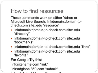 How to find resources
These commands work on either Yahoo or
Microsoft Live Search, linkdomain:domain-to-
check.com site:....