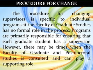 PROCEDURE FOR CHANGE
The procedure for changing
supervisors is specific to individual
programs at the Faculty of Graduate Studies
has no formal role in the process. Programs
are primarily responsible for ensuring that
each graduate student has a supervisor.
However, there may be times when the
Faculty of Graduate and Postdoctoral
studies is consulted and can play a
supporting role.
 