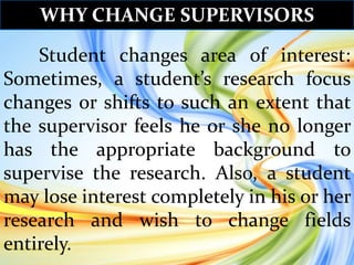 Student changes area of interest:
Sometimes, a student’s research focus
changes or shifts to such an extent that
the supervisor feels he or she no longer
has the appropriate background to
supervise the research. Also, a student
may lose interest completely in his or her
research and wish to change fields
entirely.
WHY CHANGE SUPERVISORS
 