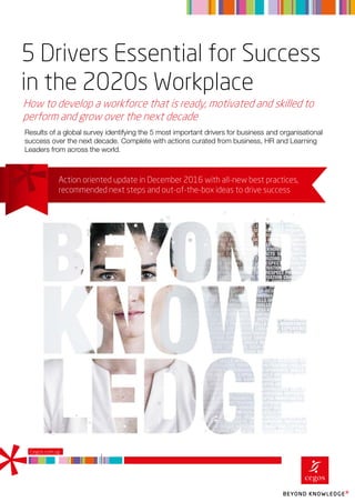 5 Drivers Essential for Success
in the 2020s Workplace
How to develop a workforce that is ready, motivated and skilled to
perform and grow over the next decade
Cegos.com.sg
Results of a global survey identifying the 5 most important drivers for business and organisational
success over the next decade. Complete with actions curated from business, HR and Learning
Leaders from across the world.
Action oriented update in December 2016 with all-new best practices,
recommended next steps and out-of-the-box ideas to drive success
 