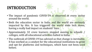 INTRODUCTION
• The impact of pandemic COVID-19 is observed in every sector
around the world.
• Both the education sector i...