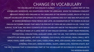 CHANGE IN VOCABULARY
THE VOCABULARY OF OLD ENGLISH IS ALMOST PURELY GERMANIC. A LARGE PART OF THIS
VOCABULARY, MOREOVER, HAS DISAPPEARED FROM THE LANGUAGE. WHEN THE NORMAN CONQUEST
BROUGHT FRENCH INTO ENGLAND AS THE LANGUAGE OF THE HIGHER CLASSES, MUCH OF THE OLD
ENGLISH VOCABULARY APPROPRIATE TO LITERATURE AND LEARNING DIED OUT AND WAS REPLACED LATER
BY WORDS BORROWED FROM FRENCH AND LATIN. AN EXAMINATION OF THE WORDS IN AN OLD
ENGLISH DICTIONARY SHOWS THAT ABOUT 85 PERCENT OF THEM ARE NO LONGER IN USE. THOSE THAT
SURVIVE, TO BE SURE, ARE BASIC ELEMENTS OF OUR VOCABULARY AND BY THE FREQUENCY WITH WHICH
THEY RECUR MAKE UP A LARGE PART OF ANY ENGLISH SENTENCE. APART FROM PRONOUNS,
PREPOSITIONS, CONJUNCTIONS, AUXILIARY VERBS, AND THE LIKE, THEY EXPRESS FUNDAMENTAL
CONCEPTS LIKE MANN (MAN), WĪF (WIFE, WOMAN), CILD (CHILD), HŪS (HOUSE), WEALL (WALL), METE
(MEAT, FOOD), GŒRS (GRASS), LĒAF (LEAF), FUGOL (FOWL, BIRD), GŌD (GOOD), HĒAH (HIGH), STRANG
(STRONG), ETAN (EAT), DRINCAN (DRINK), (SLEEP), LIBBAN (LIVE), FEOHTAN (FIGHT). BUT
THE FACT REMAINS THAT A CONSIDERABLE PART OF THE VOCABULARY OF OLD ENGLISH IS UNFAMILIAR TO
THE MODERN READER.
 